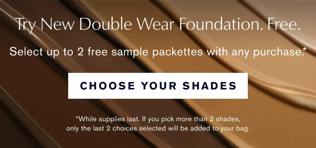 Try New double Wear Foundation. Free. Select up to 2 free sample packettes with any purchase.* CHOOSE YOUR SHADES. *While supplies last. If you pick more thatn 2 shades, only the last 2 choices selected will be added to your bag