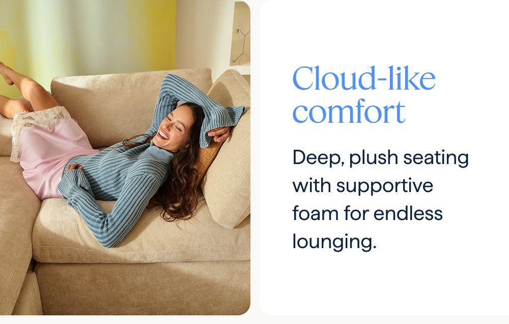 Cloud-like comfort. Deep, plush seating with supportive foam for endless lounging.