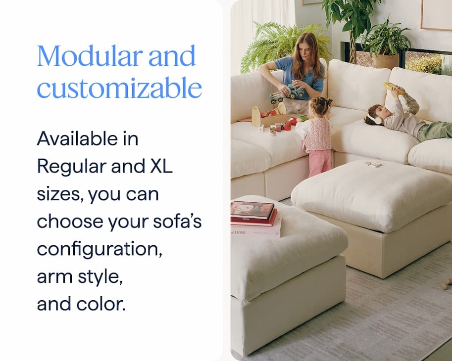 Modular and customizable. Available in Regular and XL sizes, you can choose your sofa’s configuration, arm style, and color.