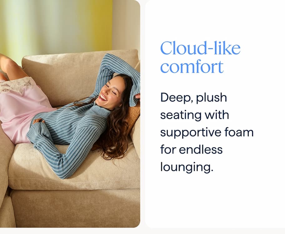 Cloud-like comfort. Deep, plush seating with supportive foam for endless lounging.