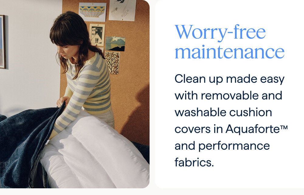 Worry-free maintenance. Clean up made easy with removable and washable cushion covers in Aquaforte™ and performance fabrics.