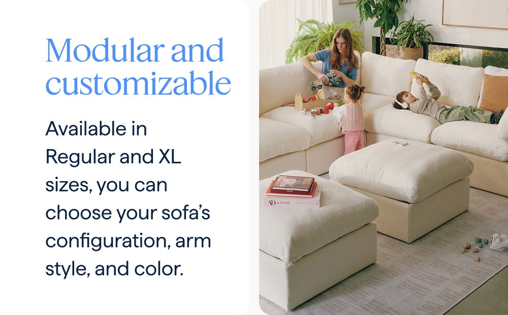 Modular and customizable. Available in Regular and XL sizes, you can choose your sofa’s configuration, arm style, and color.