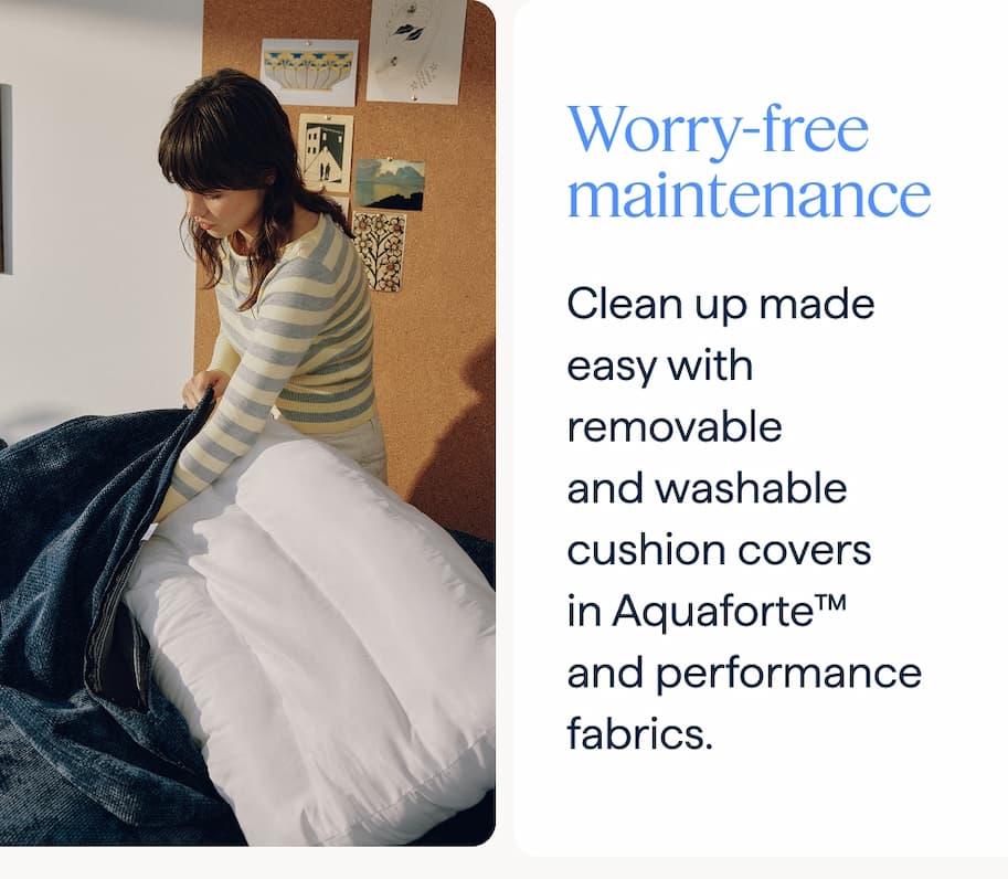 Worry-free maintenance. Clean up made easy with removable and washable cushion covers in Aquaforte™ and performance fabrics.