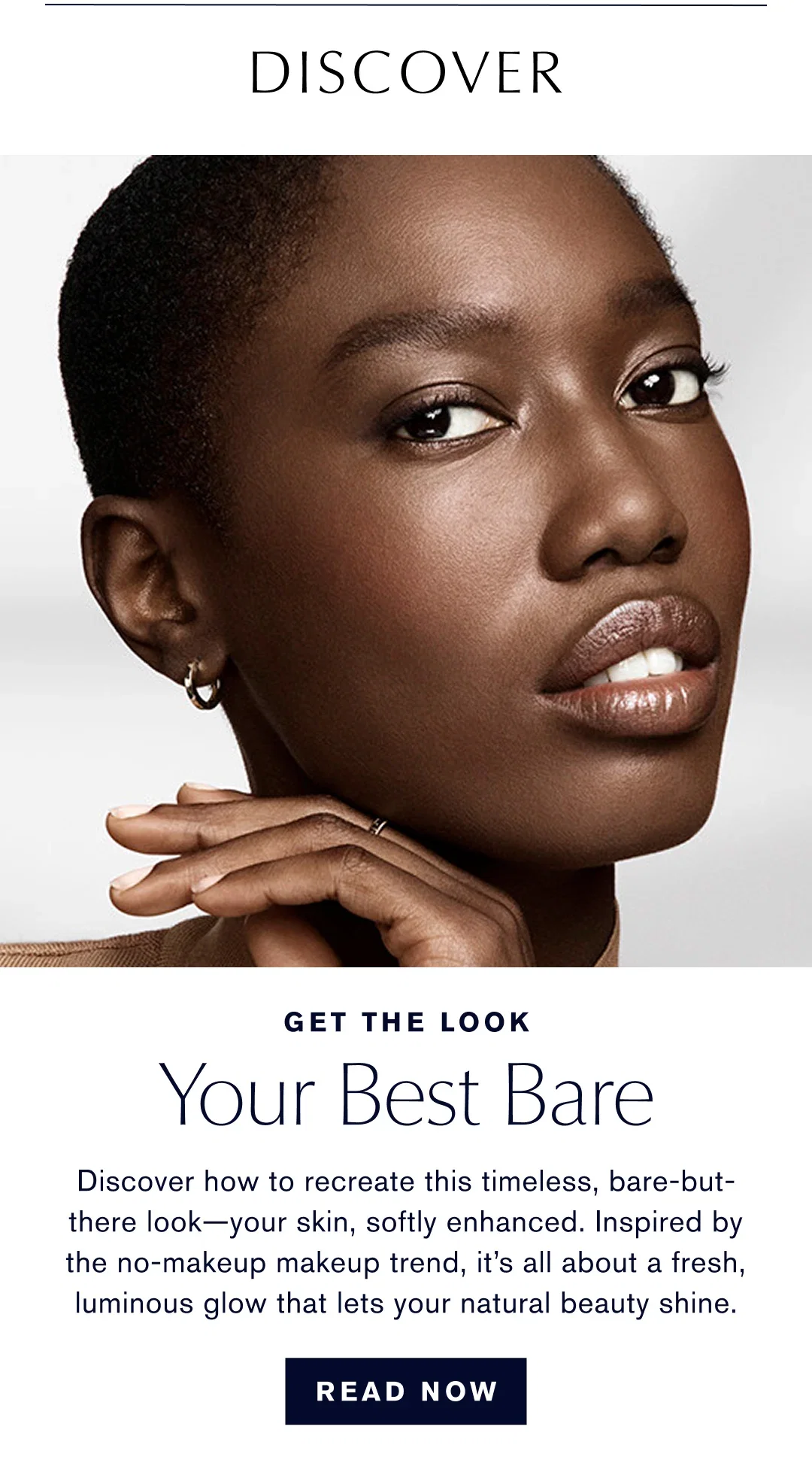 DISCOVER | GET THE LOOK | Your Best Bare | Discover how to recreate this timeless, bare-but-there look-your skin, softly enhanced. Inspired by the no-makeup makeup trend, it's all about a fresh, luminous glow that lets your natural beauty shine. | READ NOW