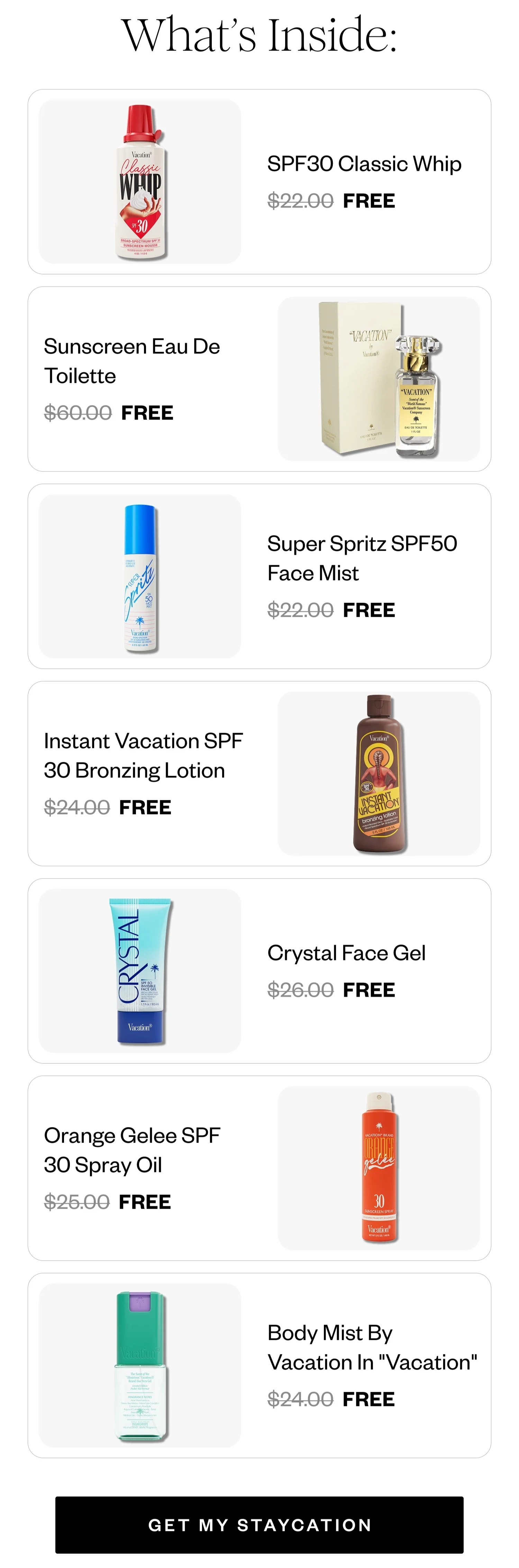 What's Inside: | SPF30 Classic Whip FREE | Sunscreen Eau De Toilette FREE | Super Spritz SPF50 Face Mist FREE | Instant Vacation SPF 30 Bronzing Lotion FREE | Crystal Face Gel FREE | Orange Gelee SPF 30 Spray Oil FREE | Body Mist By Vacation In 