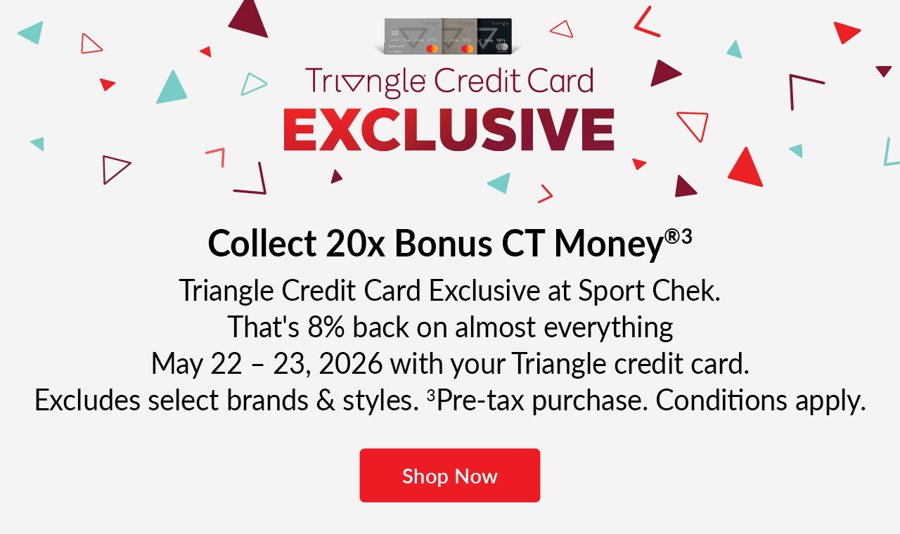 TRIANGLE CREDIT CARD EXCLUSIVE 
May 22 – 23, 2026 
20x bonus CT money® [3]  
On almost everything 
Excludes select brands & styles.