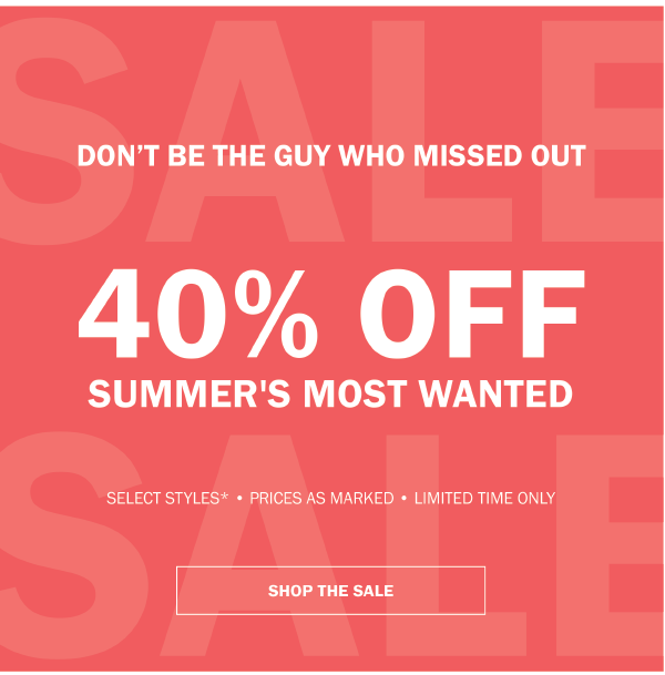 DON'T BE THE GUY WHO MISSED OUT. 40% OFF SUMMER'S MOST WANTED. SELECT STYLES - PRICES AS MARKED - LIMITED TIME ONLY - SHOP THE SALE