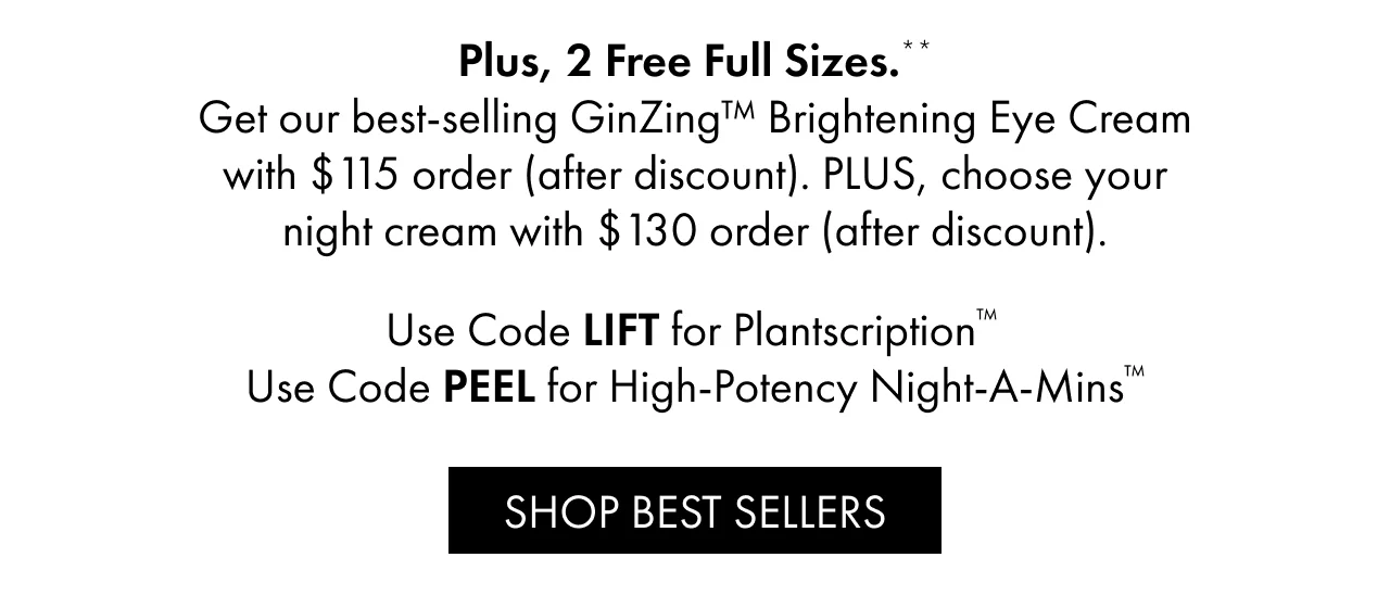 Plus, 2 Free Full Sizes.** | Get our best-selling GinZing™ Brightening Eye Cream with $115 order (after discount). PLUS, choose your night cream with $130 order (after discount). | Use Code LIFT for Plantscription™ | Use Code PEEL for High-Potency Night-A-Mins™ | SHOP BEST SELLERS