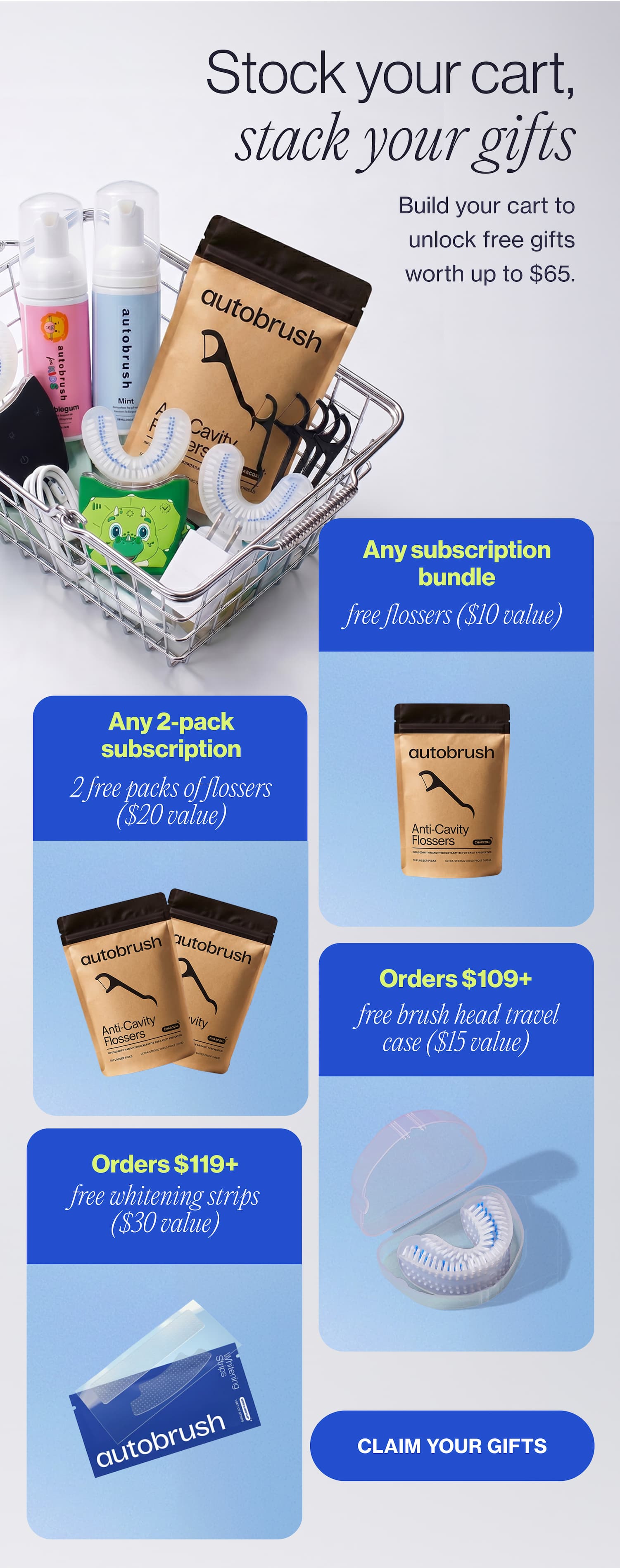 Stock your cart, stack your gifts Build your cart to unlock free gifts worth up to $65. Any subscription free flossers ($20 value) Any 2-pack subscription 2 free packs of flossers ($40 value) Orders $119+ free whitening strips ($15 value) Orders $109+ free brush head travel case ($15 value) CLAIM Your gifts