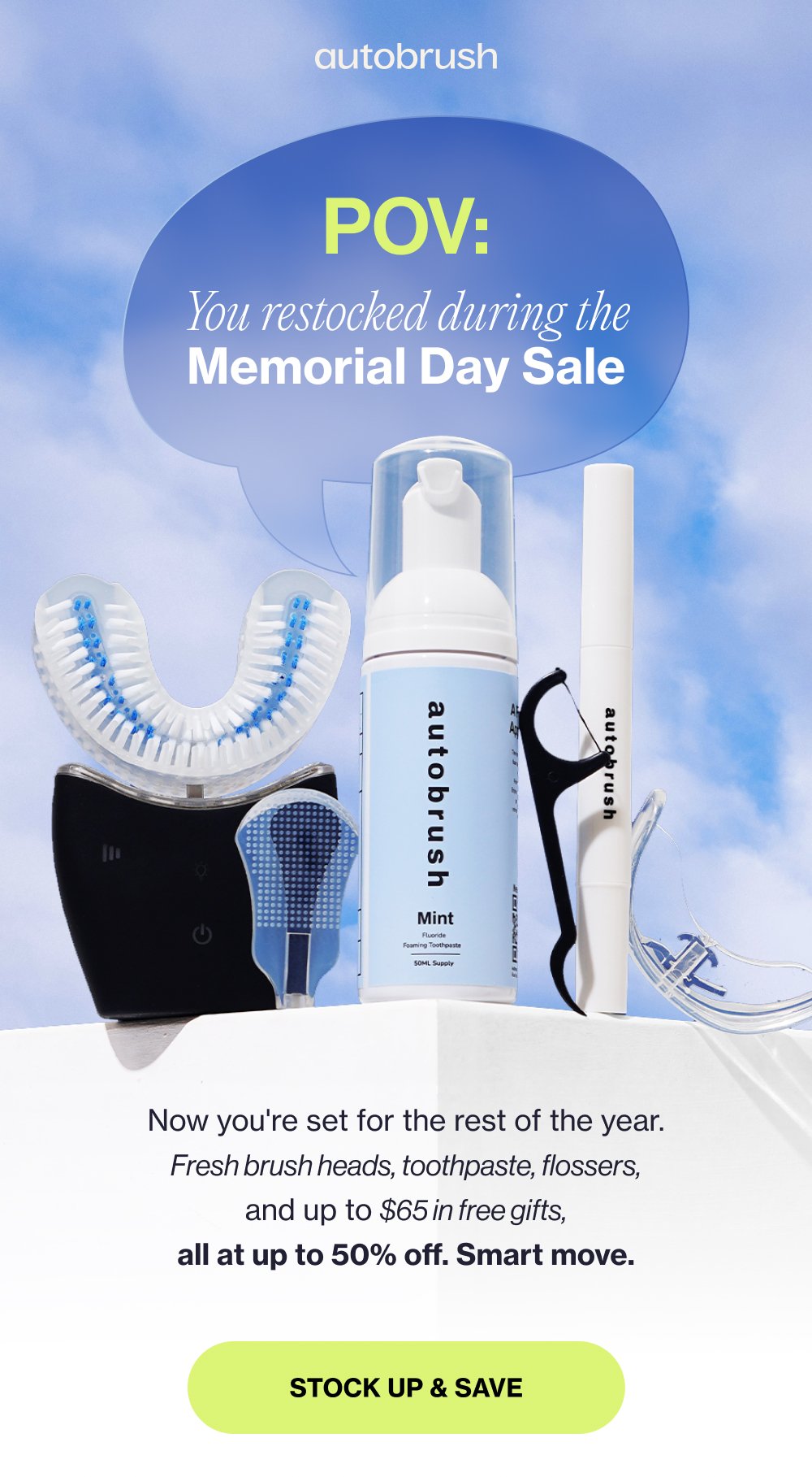 POV: You restocked during the Memorial Day Sale Now you're set for the rest of the year. Fresh brush heads, toothpaste, flossers, and up to $65 in free gifts, all at up to 50% off. Smart move. Stock Up & Save