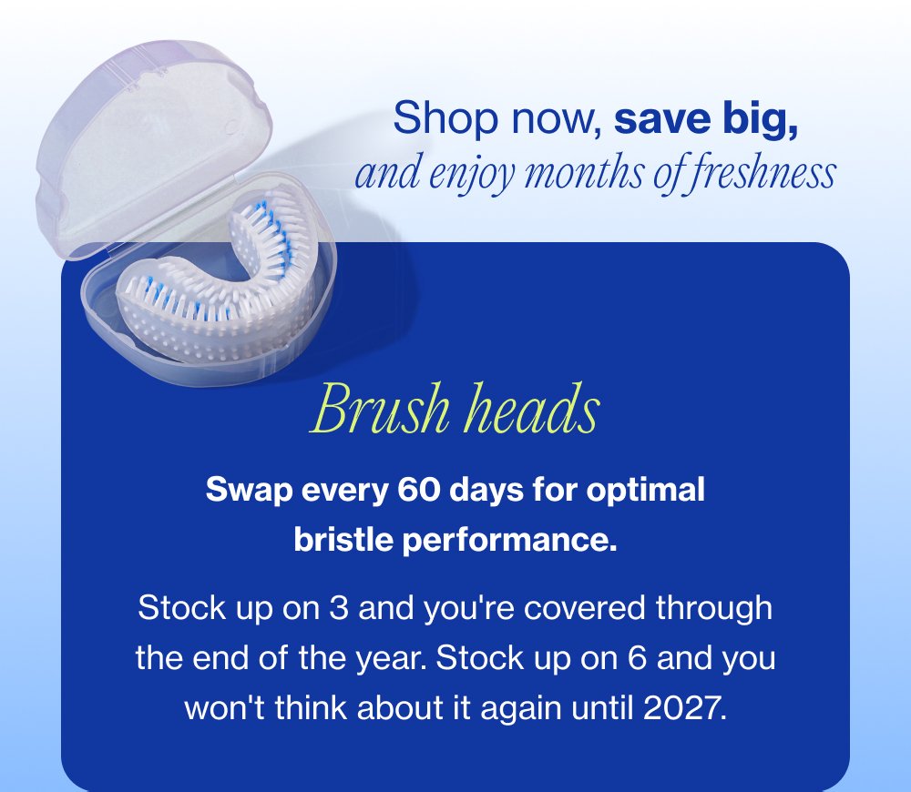 Shop now, save big, and enjoy months of freshness Brush heads Swap every 60 days for optimal bristle performance. Stock up on 3 and you're covered through the end of the year. Stock up on 6 and you won't think about it again until 2027.