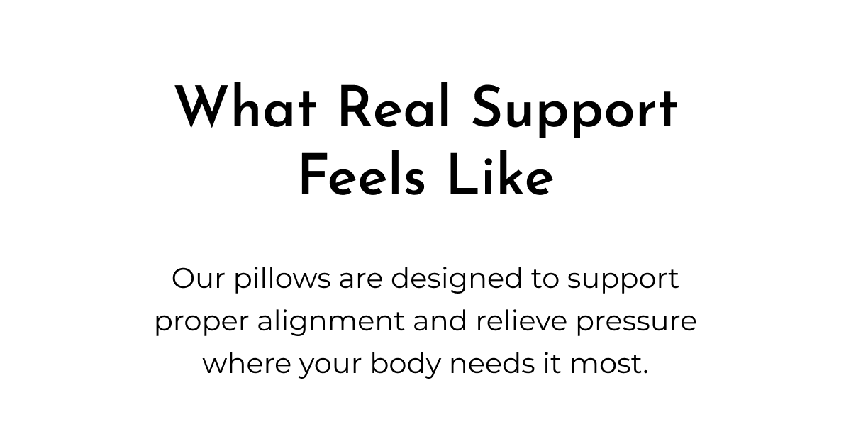 What Real Support Feels Like Our pillows are designed to support proper alignment and relieve pressure where your body needs it most.