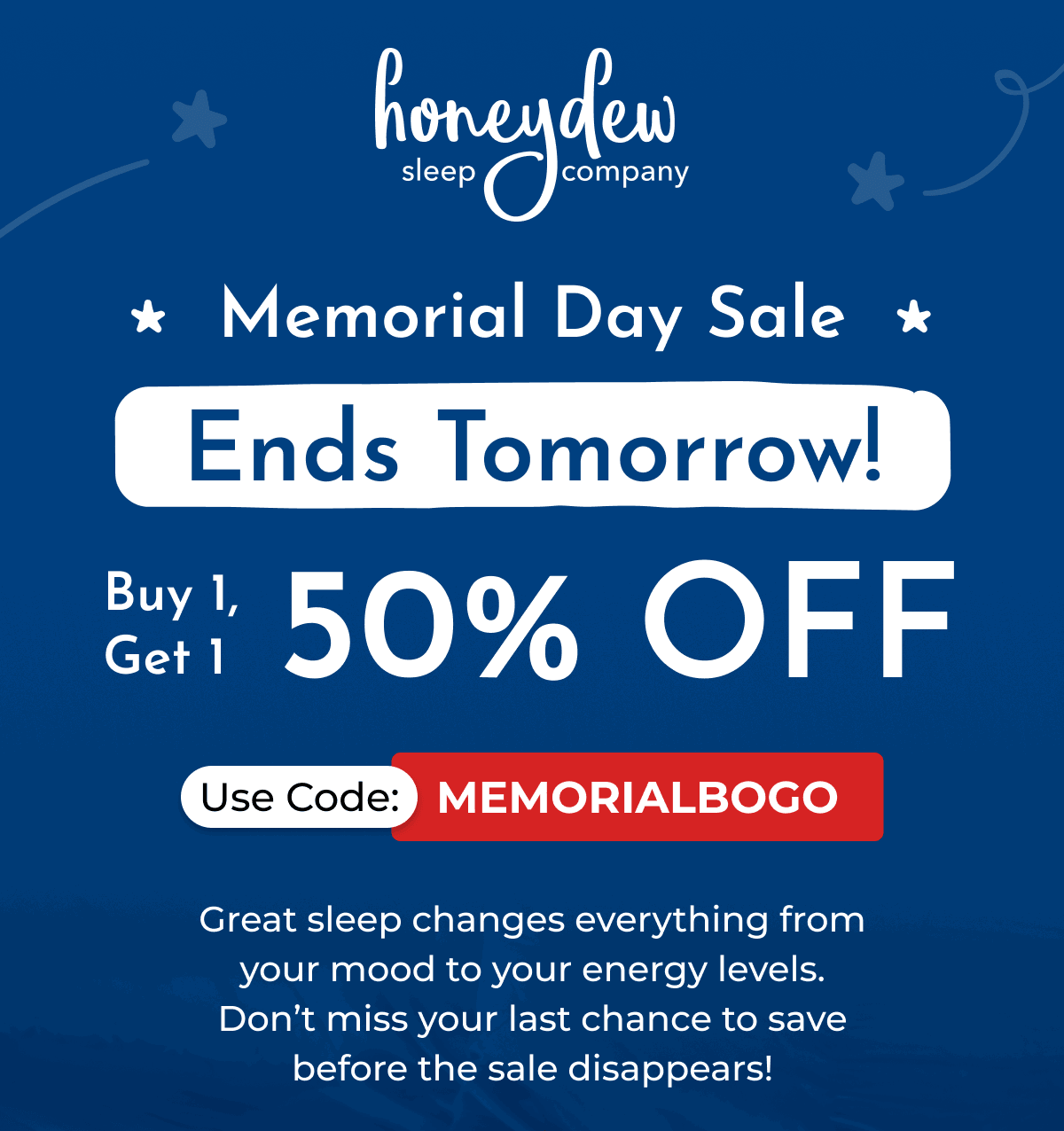 Memorial Day Sale * Ends Tomorrow! Buy 1, Get 1 50% OFF Use Code: MEMORIALBOGO Great sleep changes everything from your mood to your energy levels. Don't miss your last chance to save before the sale disappears!