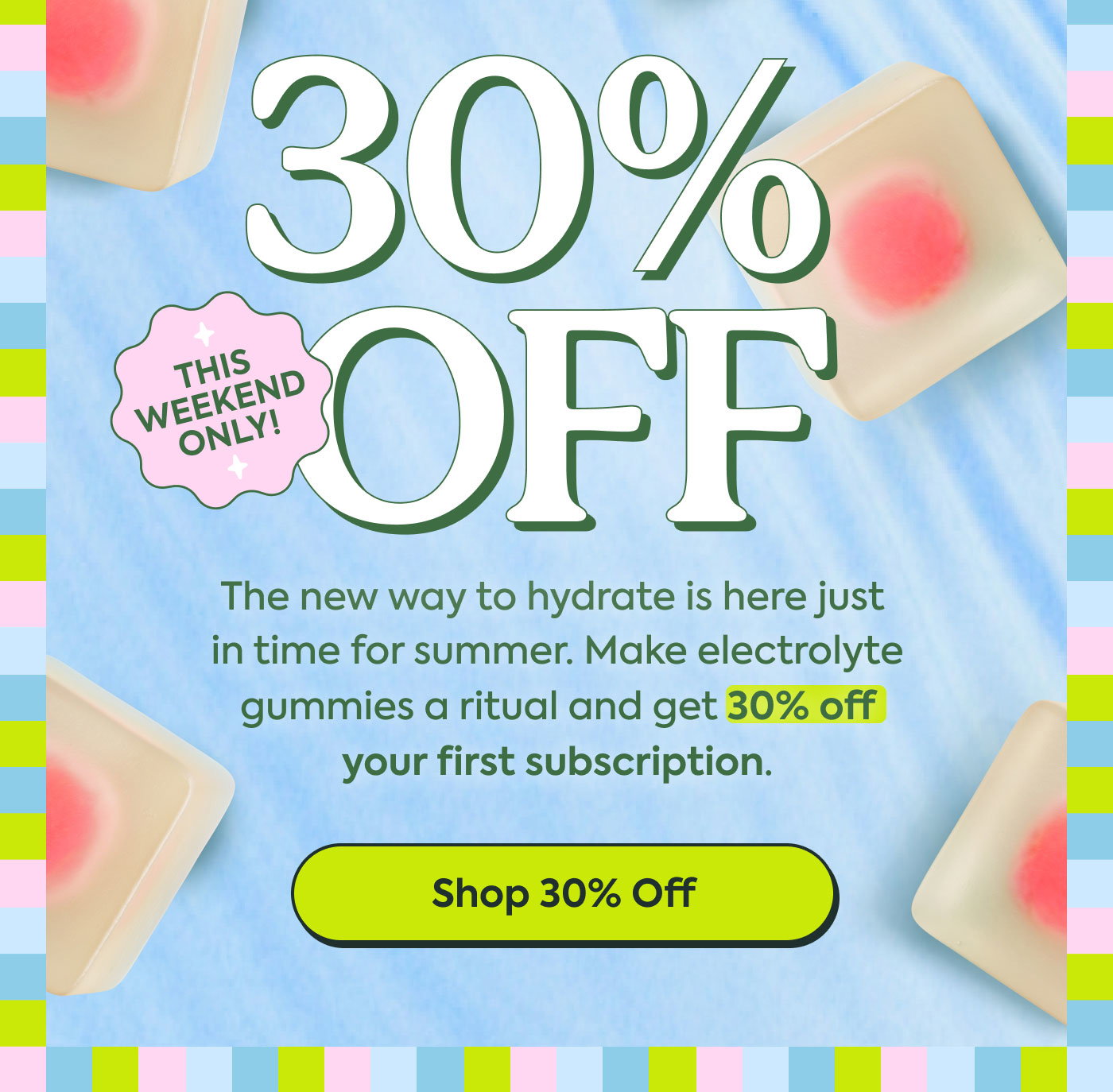 30% OFF  THIS WEEK ONLY!  The new way to hydrate is here just in time for summer. Make electrolyte gummies a ritual and get 30% off your first subscription.  Shop 30% Off