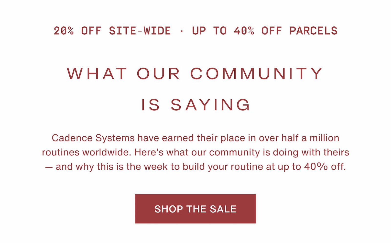 Click to shop the Cadence Memorial Day Weekend Sale. 20% off site-wide and up to 40% off Parcels. What our community is saying. Cadence Systems have earned their place in over half a million routines worldwide. Here's what our community is doing with theirs — and why this is the week to build your routine at up to 40% off.