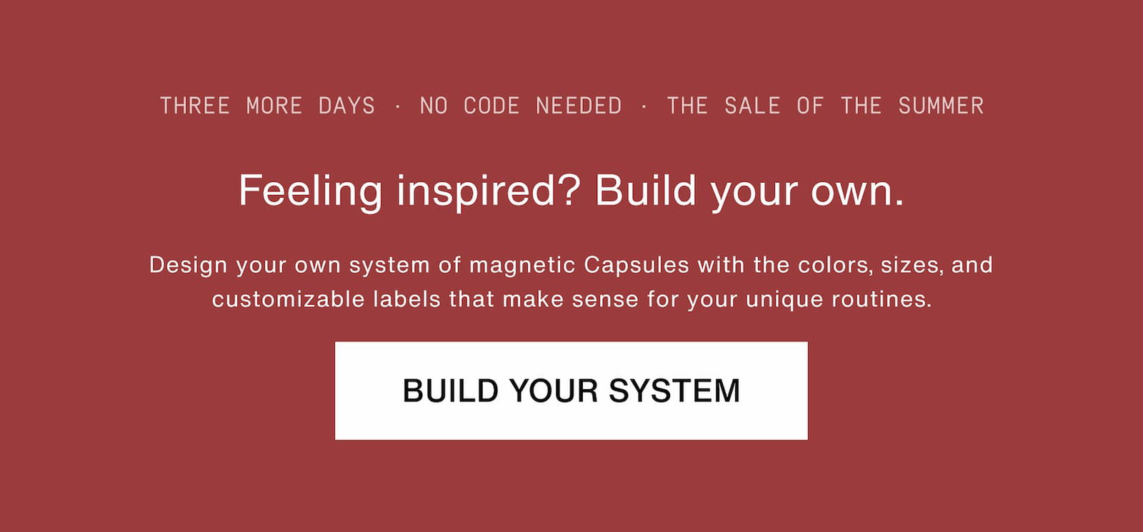 Click to build your system. Feeling inspired? Build your own. Design your own system of magnetic Capsules with the colors, sizes, and customizable labels that make sense for your unique routines.