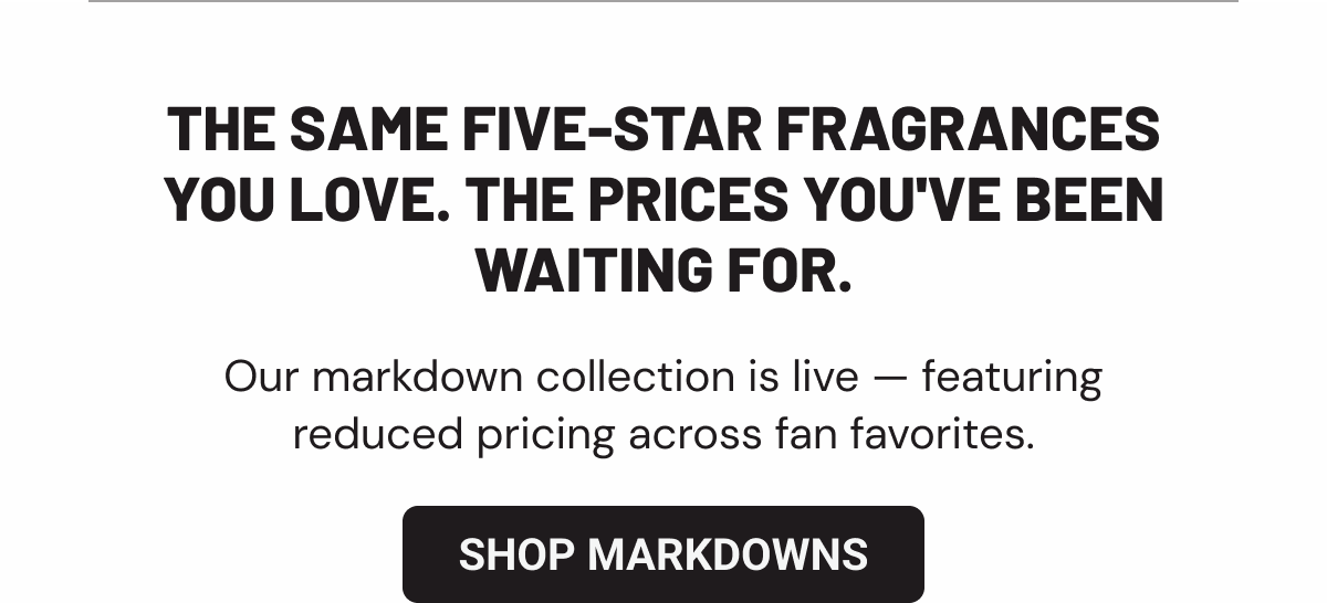 The same five-star fragrances you love. The prices you've been waiting for. Our markdown collection is live — featuring reduced pricing across fan favorites.