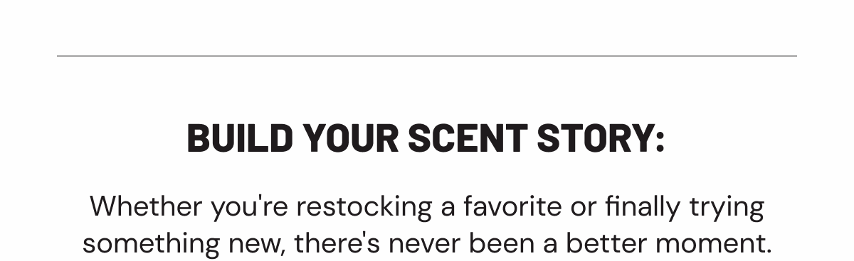 Build your scent story: Whether you're restocking a favorite or finally trying something new, there's never been a better moment.