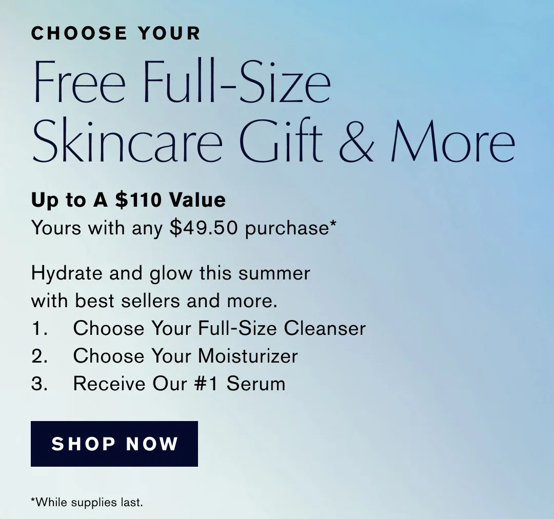 
CHOOSE YOUR | Free Full-Size | Skincare Gift & More | Up to A $110 Value Yours with any $49.50 purchase* | Hydrate and glow this summer with best sellers and more. | 1.Choose Your Full-Size Cleanser | 2.Choose Your Moisturizer | 3.Receive Our #1 Serum | SHOP NOW | *While supplies last.
