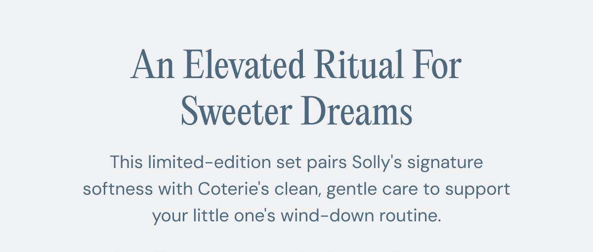 An Elevated Ritual For Sweeter Dreams This limited-edition set pairs Solly's signature softness with Coterie's clean, gentle care to support your little one's wind-down routine.