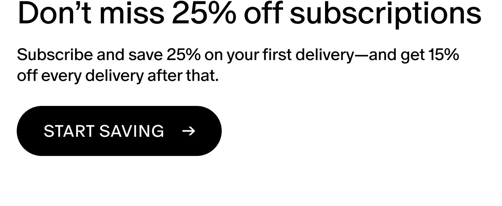 Subscribe and save 25% on your first delivery—and get 15% off every delivery after that.