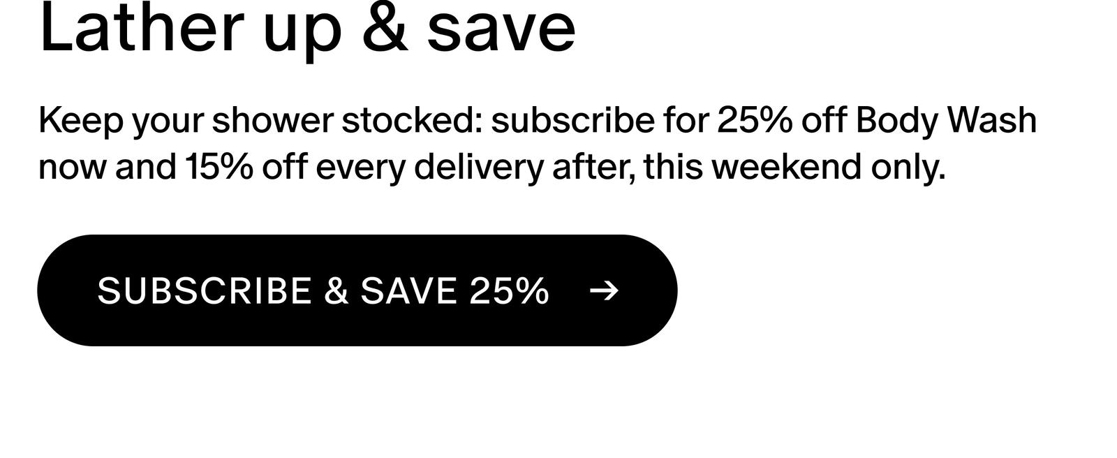 Keep your shower stocked: the Body Wash transforms your daily ritual into a spa-quality escape. Subscribe for 25% off now and 15% off every delivery after, this weekend only. 