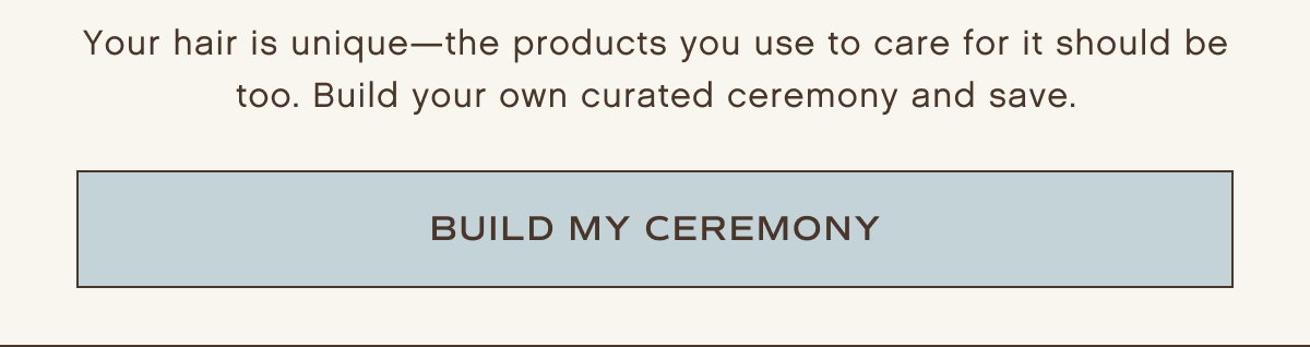 Your hair is unique - the products you use to care for it should be too. Build your own curated ceremony and save.