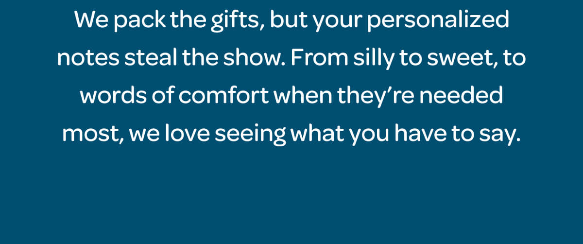 We pack the gifts, but your personalized notes steal the show. From silly to sweet, to words of comfort when they’re needed most, we love seeing what you have to say.