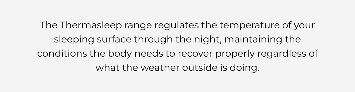 The Thermasleep range regulates the temperature of your sleeping surface through the night, maintaining the conditions the body needs to recover properly regardless of what the weather outside is doing.