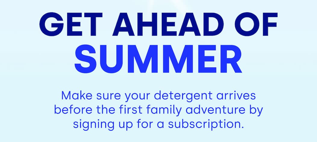 Get Ahead of Summer Make sure your detergent arrives before the first family adventure by signing up for a subscription.