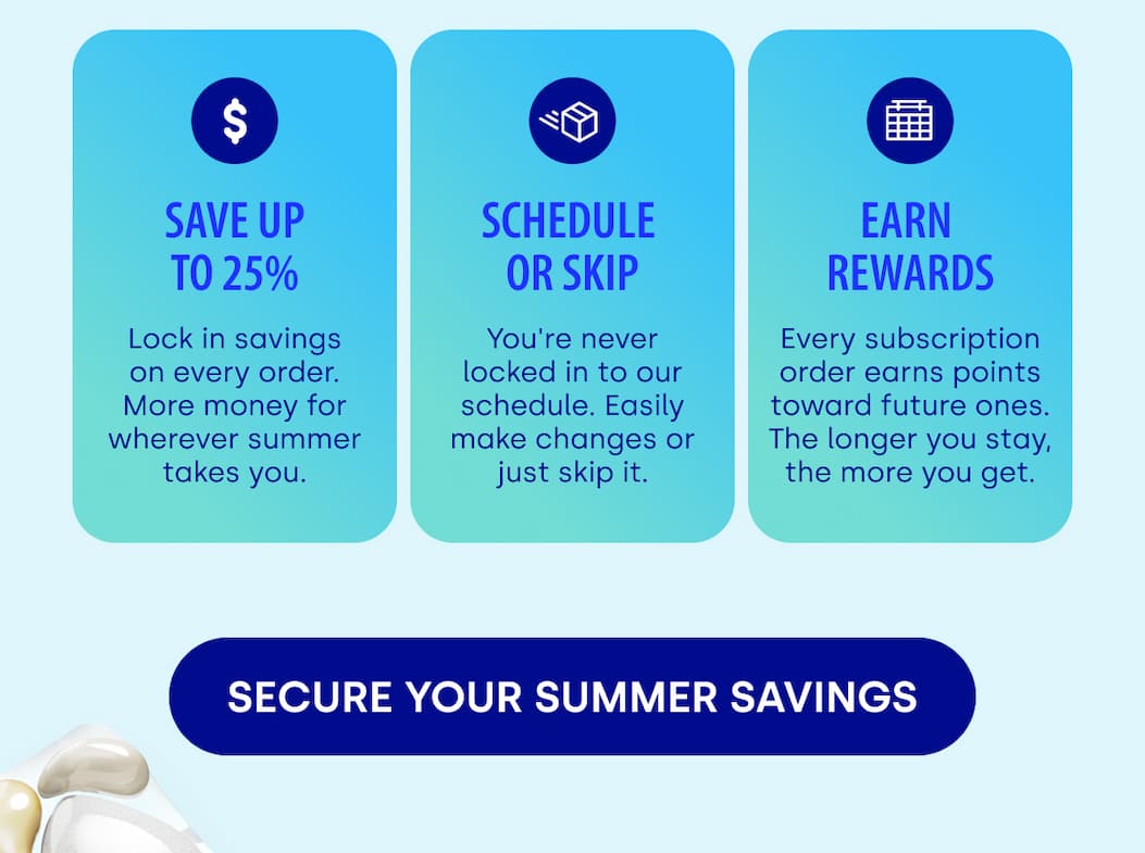 save up to 25% SCHEDULE  OR SKIP EARN  REWARDS Lock in savings on every order. More money for wherever summer takes you. You're never locked in to our schedule. Easily make changes or just skip it. Every subscription order earns points toward future ones. The longer you stay, the more you get. [SECURE YOUR SUMMER SAVINGS]