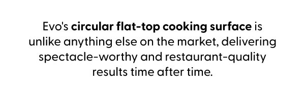 Evo's circular flat-top cooking surface is unlike anything else on the market, delivering spectacle-worthy and restaurant-quality results time after time.