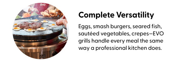Eggs, smash burgers, seared fish, sautéed vegetables, crepes—EVO grills handle every meal the same way a professional kitchen does.