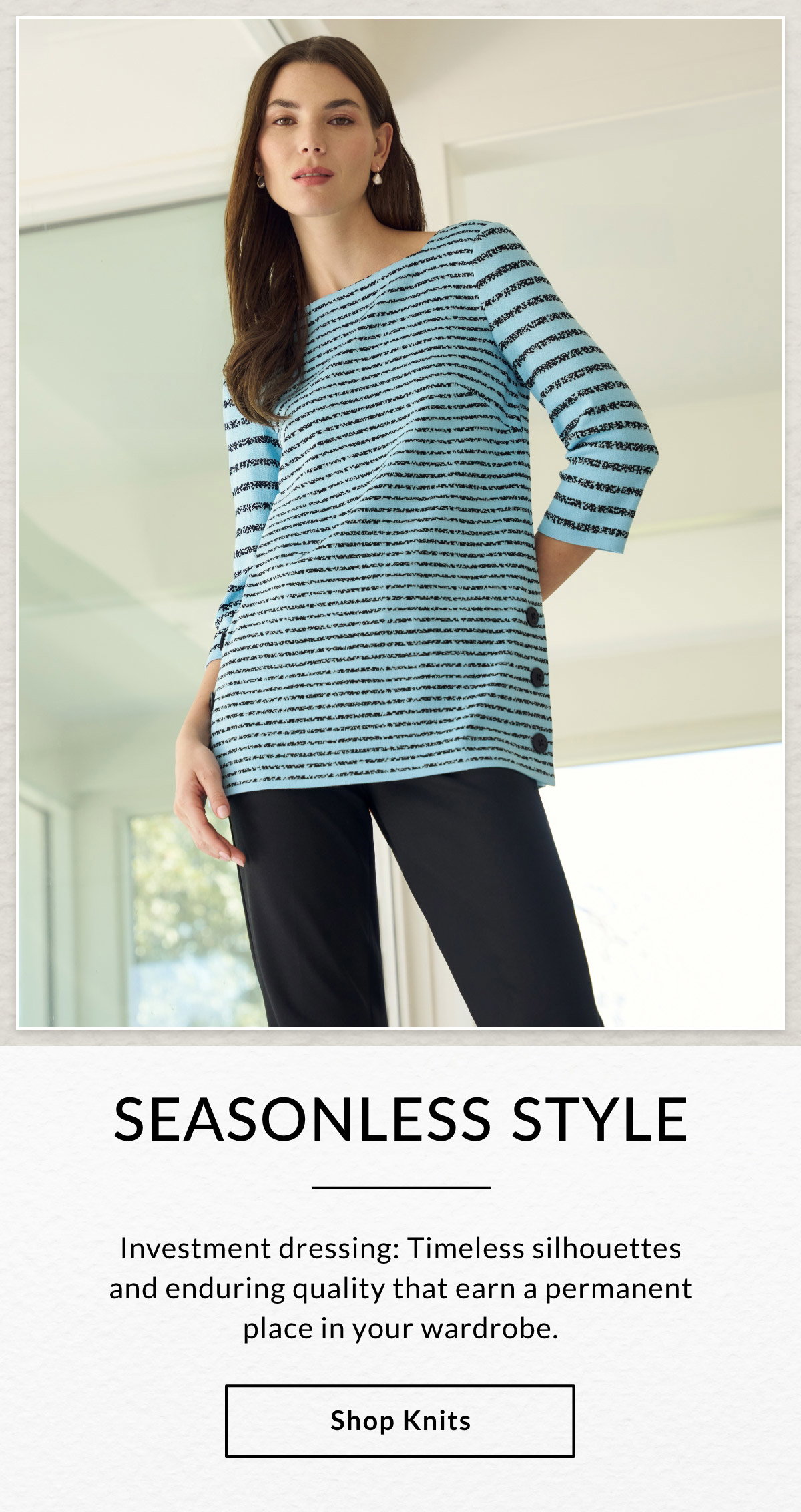 SEASONLESS STYLE - Investment dressing: Timeless silhouettes and enduring quality that earn a permanent place in your wardrobe. SHOP KNITS >>