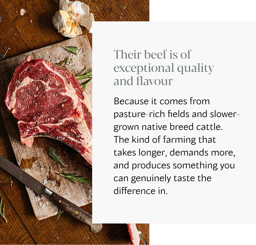 Because it comes from pasture-rich fields and slower-grown native breed cattle. The kind of farming that takes longer, demands more, and produces something you can genuinely taste the difference in.