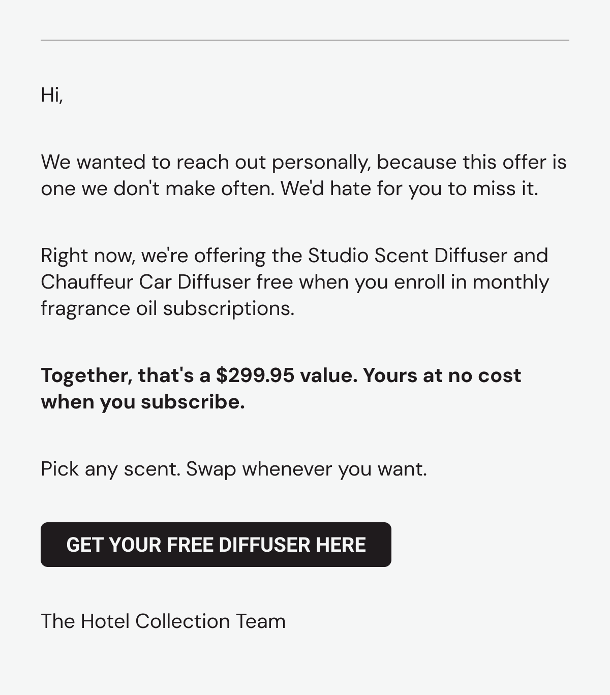 We wanted to reach out personally, because this offer is one we don't make often. We'd hate for you to miss it. Right now, we're offering the Studio Scent Diffuser and Chauffeur Car Diffuser free when you enroll in a monthly fragrance oil subscription. Together, that's a $299.95 value. Yours at no cost when you subscribe. Pick any scent. Swap whenever you want. Get your free diffuser here. The Hotel Collection Team