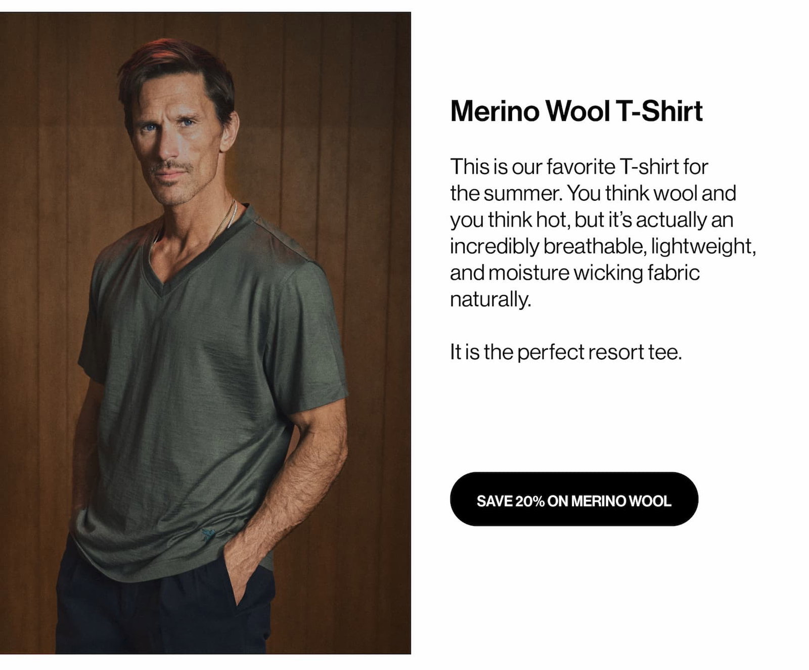 Merino Wool T-Shirt This is our favorite T-shirt for the summer. You think wool and you think hot, but it’s actually an incredibly breathable, lightweight, and moisture wicking fabric naturally.   It is the perfect resort tee.