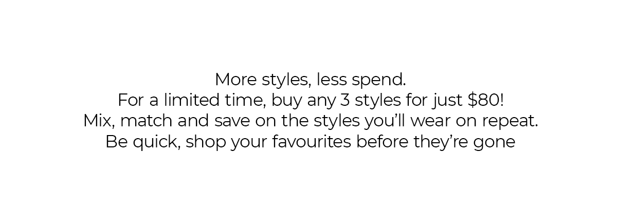 More styles, less spend. For a limited time, buy any 3 styles for just $80! Mix, match and save on the styles you'll wear on repeat. Be quick, shop your favourites before they're gone. 