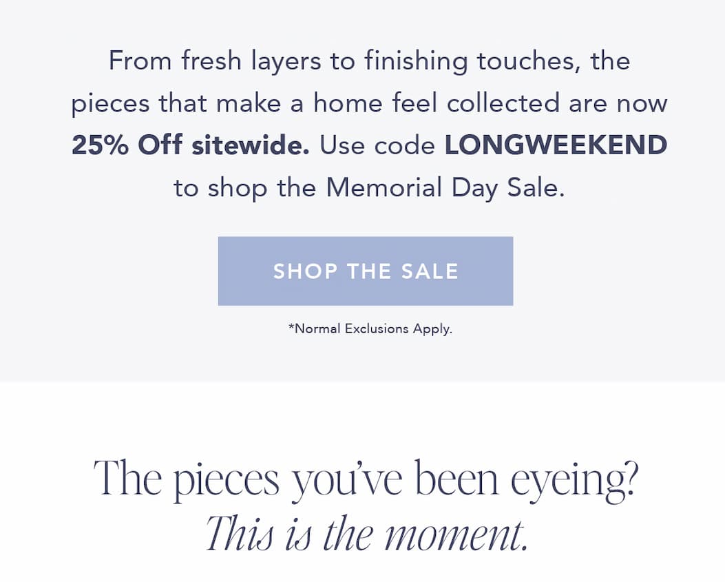 From fresh layers to finishing touches, the pieces that make a home feel collected are now 25% off sitewide. Use code LONGWEEKEND to shop the Memorial Day Sale. Shop the sale. Normal Exclusions Apply. The pieces you've been eyeing? This is the moment. 