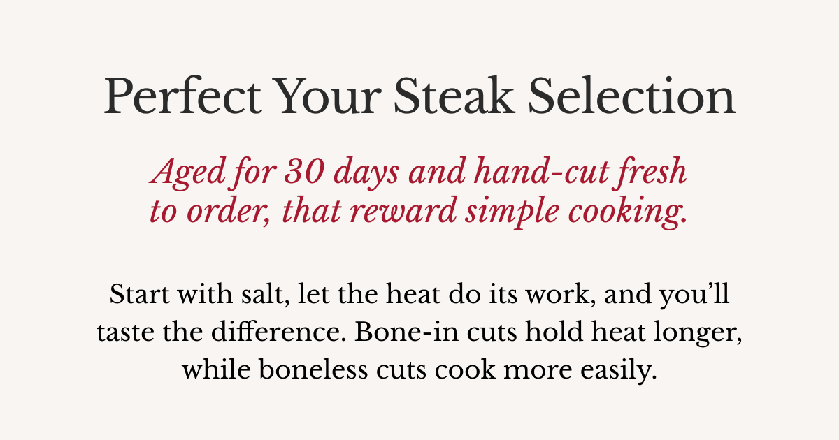 Perfect Your Steak Selection Aged for 30 days and hand-cut fresh to order, that reward simple cooking.   Start with salt, let the heat do its work, and you’ll taste the difference. Bone-in cuts hold heat longer, while boneless cuts cook more easily.