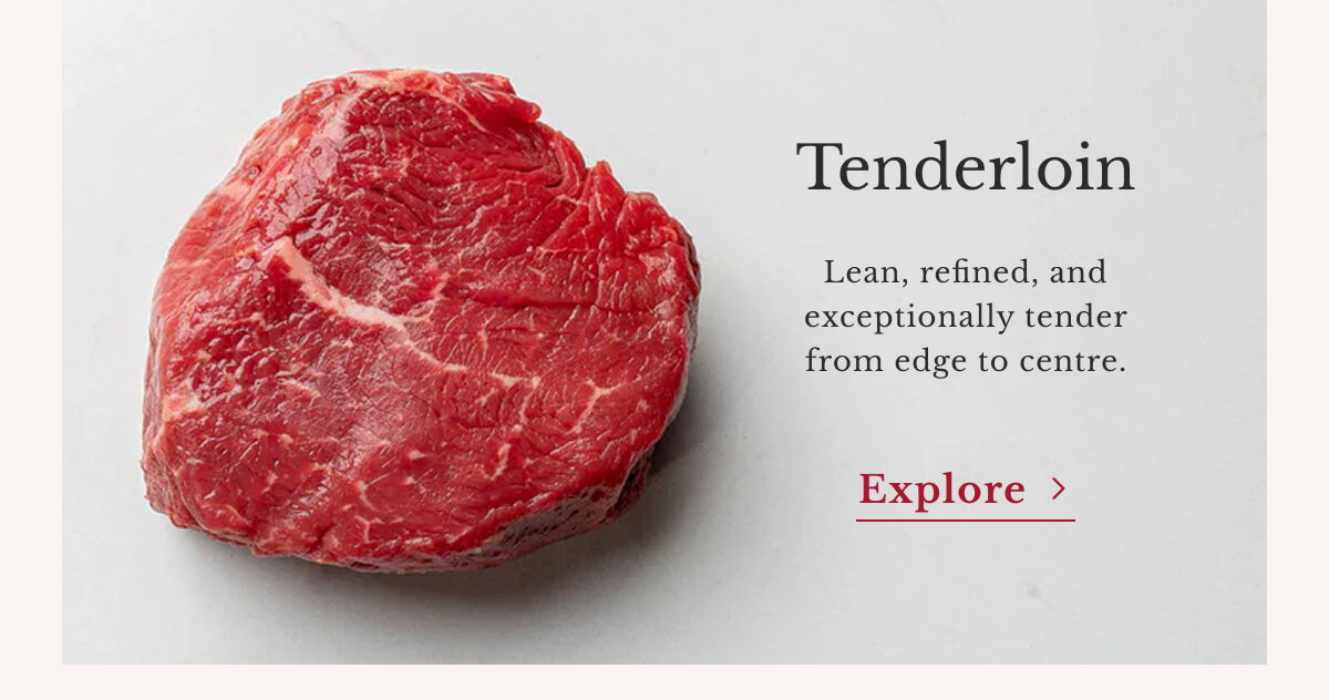 Tenderloin Lean, refined, and exceptionally tender from edge to centre. | Explore