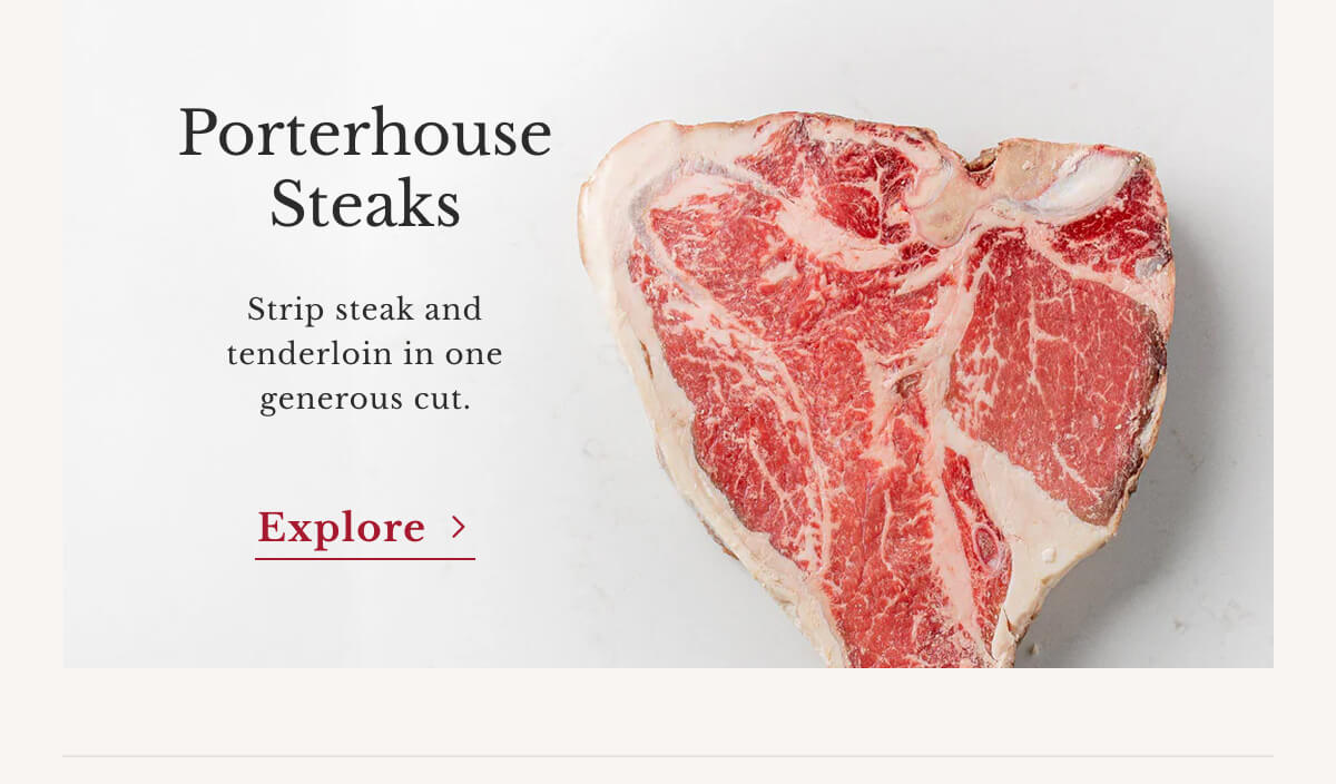 Porterhouse Steaks Strip steak and tenderloin in one generous cut. | Explore