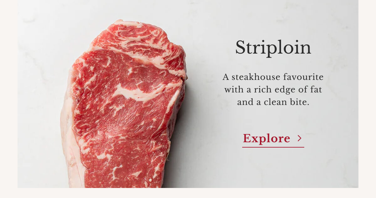 Striploin A steakhouse favourite with a rich edge of fat and a clean bite. | Explore