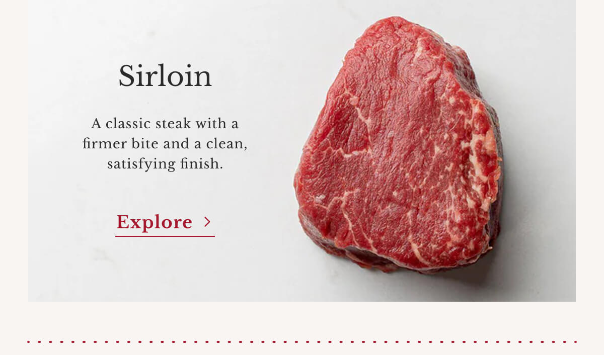 Sirloin A classic steak with a firmer bite and a clean, satisfying finish. | Explore