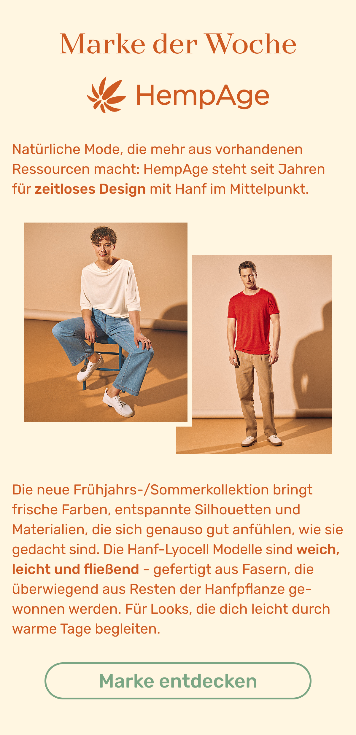 Marke der Woche: HempAge. Natürliche Mode, die mehr aus vorhandenen Ressourcen macht: HempAge steht seit Jahren für zeitloses Design mit Hanf im Mittelpunkt. Die neue Frühjahrs-/Sommerkollektion bringt frische Farben, entspannte Silhouetten und Materialien, die sich genauso gut anfühlen, wie sie gedacht sind. Die Hanf-Lyocell Modelle sind weich, leicht und fließend - gefertigt aus Fasern, die überwiegend aus Resten der Hanfpflanze gewonnen werden. Für Looks, die dich leicht durch warme Tage begleiten. Button: Marke entdecken.