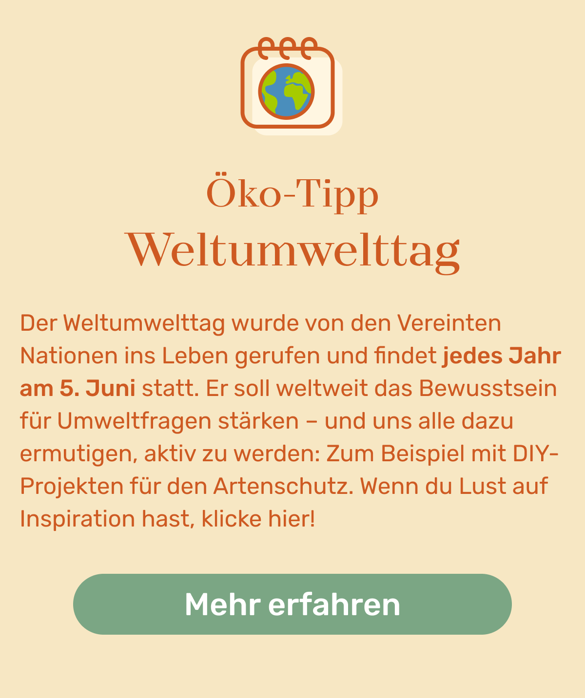 Öko-Tipp Weltumwelttag. Der Weltumwelttag wurde von den Vereinten Nationen ins Leben gerufen und findet jedes Jahr am 5. Juni statt. Er soll weltweit das Bewusstsein für Umweltfragen stärken – und uns alle dazu ermutigen, aktiv zu werden: Zum Beispiel mit DIY-Projekten für den Artenschutz. Wenn du Lust auf Inspiration hast, klicke hier!