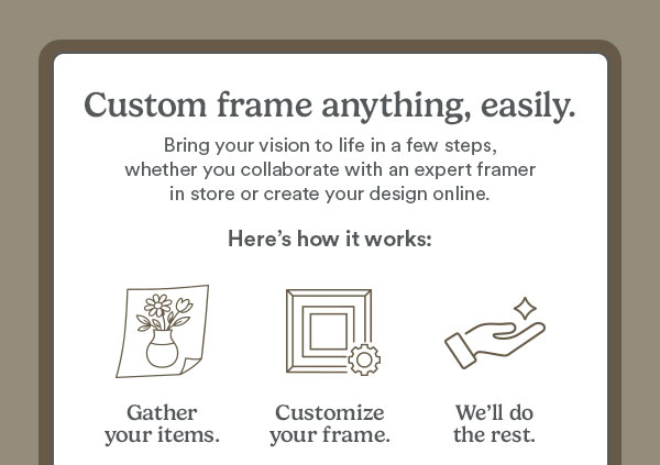 Custom frame anything, easily. Bring your vision to life in just a few steps, whether you collaborate with an expert framer in store or create your design online. Here's how it works: Gather your items. Customize your frame. We'll do the rest. Shop Now. Find a store.