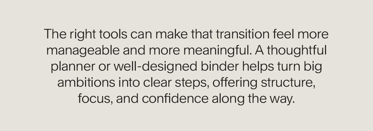 The right tools can make that transition feel more manageable and more meaningful. A thoughtful planner or well-designed binder helps turn big ambitions into clear steps, offering structure, focus, and confidence along the way.
