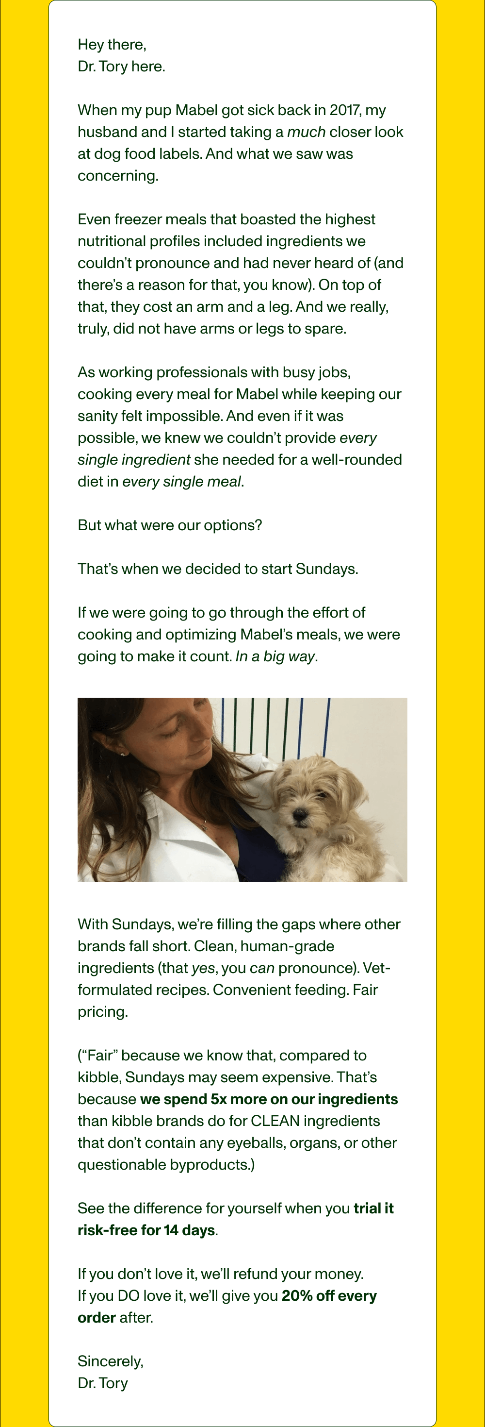 Hey there,   Dr. Tory here.  When my pup Mabel got sick back in 2017, my husband and I started taking a much closer look at dog food labels. And what we saw was concerning.   Even freezer meals that boasted the highest nutritional profiles included ingredients we couldn’t pronounce and had never heard of (and there’s a reason for that, you know). On top of that, they cost an arm and a leg. And we really, truly, did not have arms or legs to spare.  As working professionals with busy jobs, cooking every meal for Mabel while keeping our sanity felt impossible. And even if it was possible, we knew we couldn’t provide every single ingredient she needed for a well-rounded diet in every single meal.  But what were our options?   That’s when we decided to start Sundays.  If we were going to go through the effort of cooking and optimizing Mabel’s meals, we were going to make it count. In a big way.  —   With Sundays, we’re filling the gaps where other brands fall short. Clean, human-grade ingredients (that yes, you can pronounce). Vet-formulated recipes. Convenient feeding. Fair pricing.   (“Fair” because we know that, compared to kibble, Sundays may seem expensive. That’s because we spend 5x more on our ingredients than kibble brands do for CLEAN ingredients that don’t contain any eyeballs, organs, or other questionable byproducts.)  See the difference for yourself when you trial it risk-free for 14 days.   If you don’t love it, we’ll refund your money.  If you DO love it, we’ll give you 20% off every order after.  Sincerely,  Dr. Tory