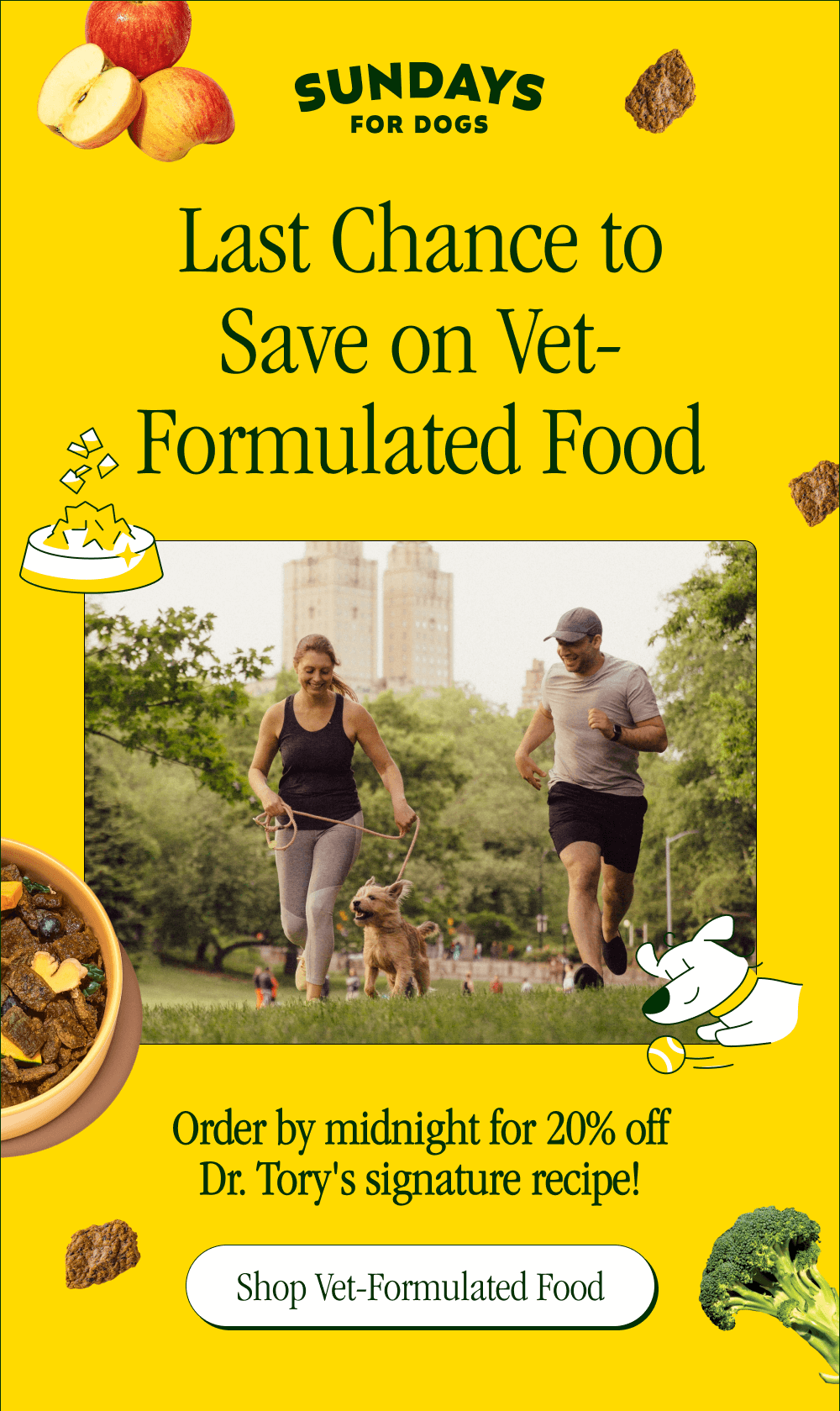 SUNDAYS FOR DOGS. Last Chance to Save on Vet-Formulated Food  Order by midnight for 20% off Dr. Tory's signature recipe! [ Shop Vet-Formulated Food ]